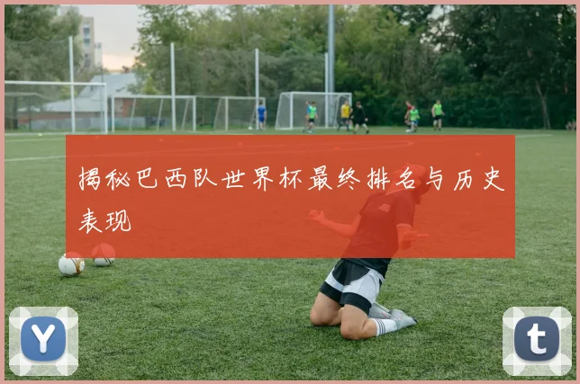 揭秘巴西队世界杯最终排名与历史表现