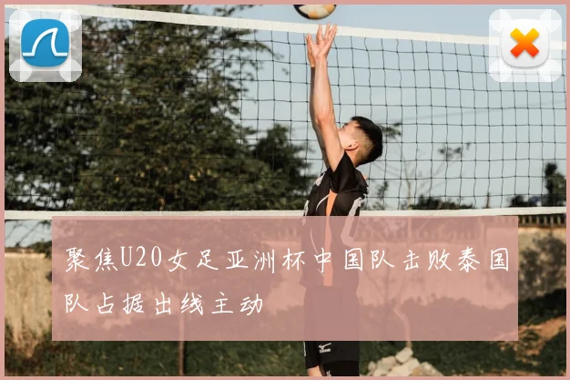 聚焦U20女足亚洲杯中国队击败泰国队占据出线主动
