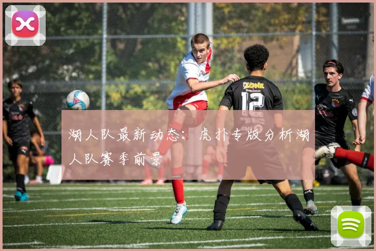 湖人队最新动态：虎扑专版分析湖人队赛季前景