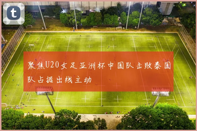 聚焦U20女足亚洲杯中国队击败泰国队占据出线主动