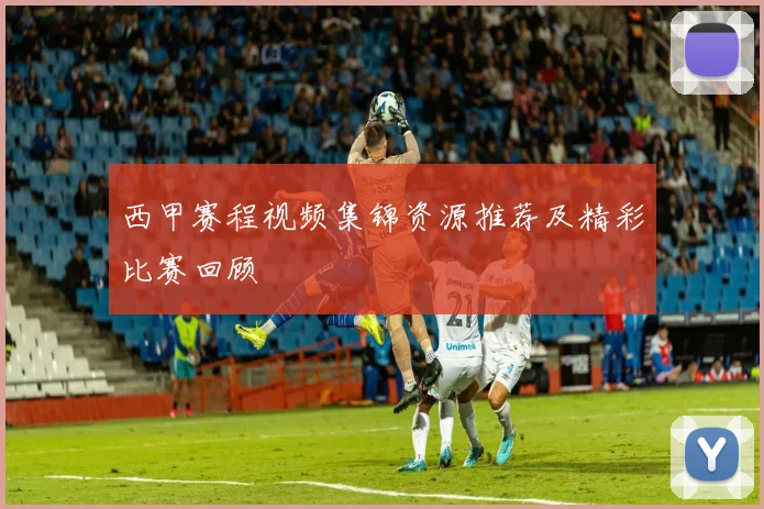 西甲赛程视频集锦资源推荐及精彩比赛回顾